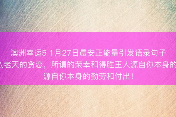 澳洲幸運(yùn)5 1月27日晨安正能量引發(fā)語錄句子：那里有什么老天的貪戀，所謂的榮幸和得勝王人源自你本身的勤勞和付出！