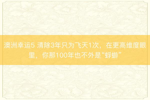 澳洲幸運(yùn)5 清除3年只為飛天1次，在更高維度眼里，你那100年也不外是“蜉蝣”