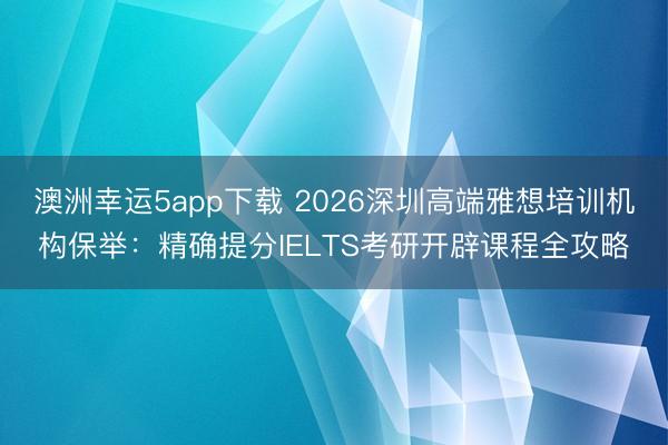 澳洲幸運5app下載 2026深圳高端雅想培訓機構(gòu)保舉：精確提分IELTS考研開辟課程全攻略