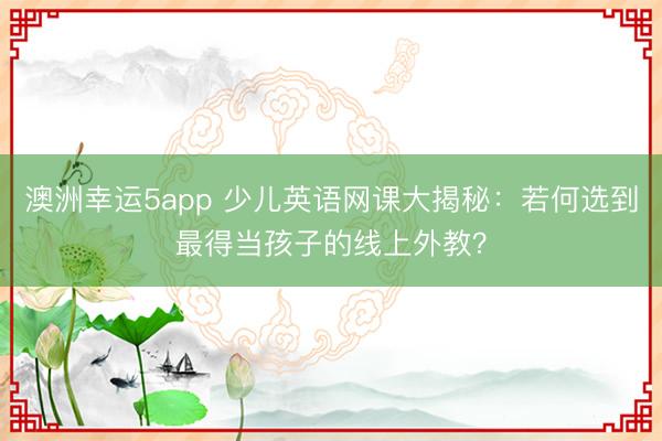 澳洲幸運5app 少兒英語網課大揭秘：若何選到最得當孩子的線上外教？