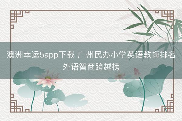 澳洲幸運(yùn)5app下載 廣州民辦小學(xué)英語(yǔ)教悔排名外語(yǔ)智商跨越榜
