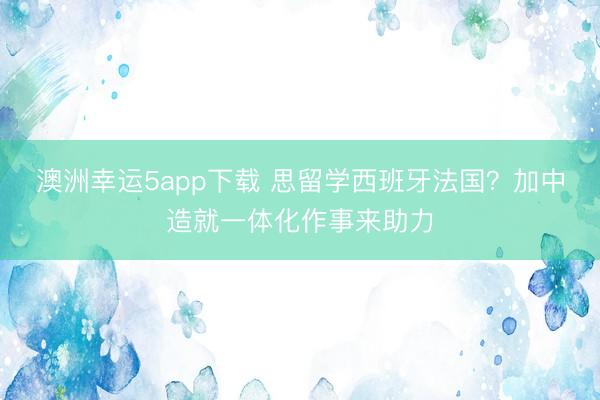 澳洲幸運(yùn)5app下載 思留學(xué)西班牙法國？加中造就一體化作事來助力