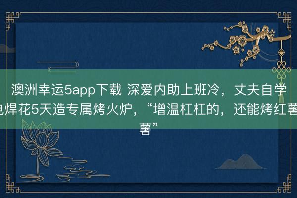 澳洲幸運(yùn)5app下載 深愛內(nèi)助上班冷，丈夫自學(xué)電焊花5天造專屬烤火爐，“增溫杠杠的，還能烤紅薯”