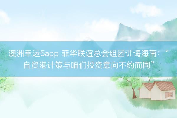 澳洲幸運5app 菲華聯(lián)誼總會組團訓(xùn)誨海南：“自貿(mào)港計策與咱們投資意向不約而同”
