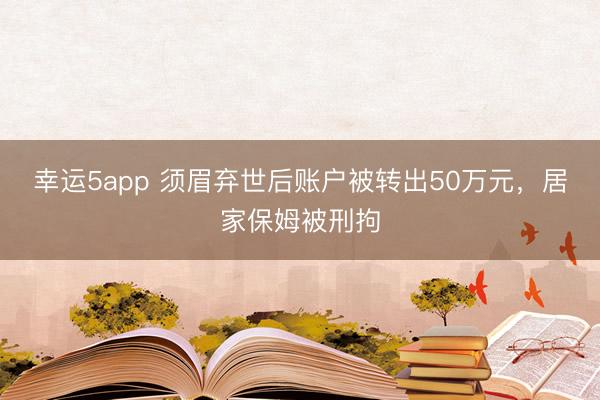 幸運5app 須眉棄世后賬戶被轉(zhuǎn)出50萬元，居家保姆被刑拘