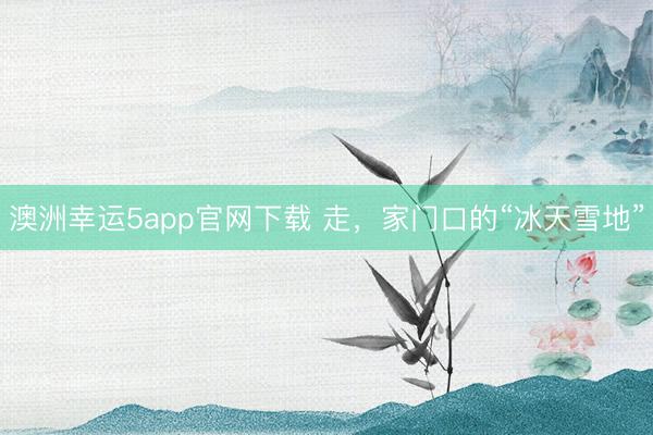 澳洲幸運5app官網(wǎng)下載 走，家門口的“冰天雪地”