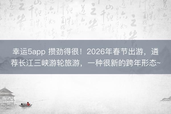 幸運(yùn)5app 攢勁得很！2026年春節(jié)出游，遴薦長江三峽游輪旅游，一種很新的跨年形態(tài)~