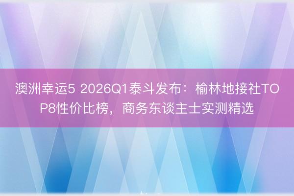 澳洲幸運(yùn)5 2026Q1泰斗發(fā)布：榆林地接社TOP8性?xún)r(jià)比榜，商務(wù)東談主士實(shí)測(cè)精選