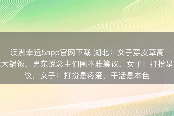 澳洲幸運(yùn)5app官網(wǎng)下載 湖北：女子穿皮草高跟鞋回村幫廚作念大鍋飯，男東說(shuō)念主們圍不雅籌議，女子：打扮是疼愛(ài)，干活是本色