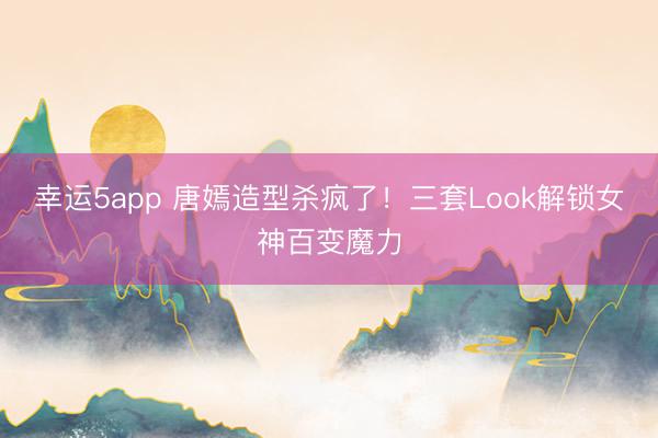 幸運5app 唐嫣造型殺瘋了！三套Look解鎖女神百變魔力