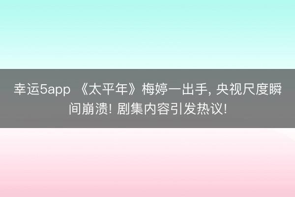 幸運(yùn)5app 《太平年》梅婷一出手， 央視尺度瞬間崩潰! 劇集內(nèi)容引發(fā)熱議!